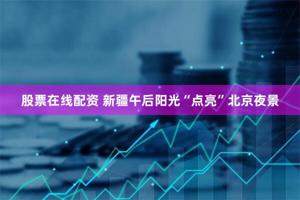 股票在线配资 新疆午后阳光“点亮”北京夜景