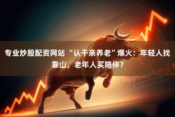 专业炒股配资网站 “认干亲养老”爆火：年轻人找靠山，老年人买陪伴？
