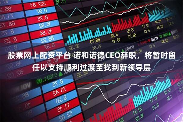 股票网上配资平台 诺和诺德CEO辞职，将暂时留任以支持顺利过渡至找到新领导层
