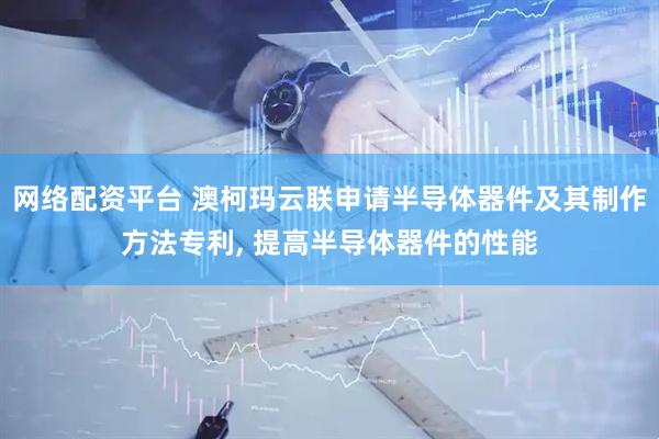 网络配资平台 澳柯玛云联申请半导体器件及其制作方法专利, 提高半导体器件的性能