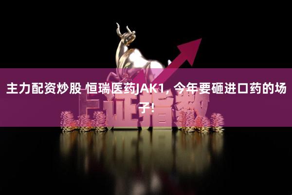主力配资炒股 恒瑞医药JAK1, 今年要砸进口药的场子!