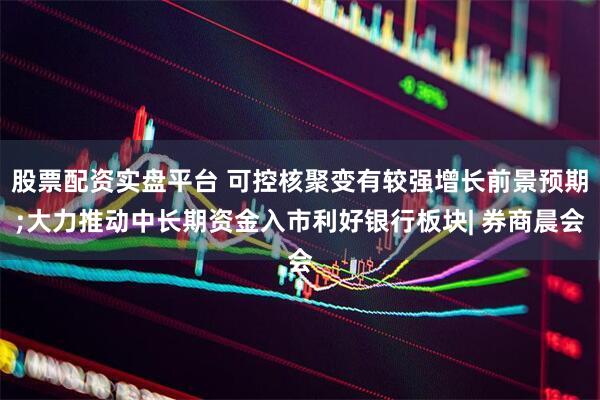 股票配资实盘平台 可控核聚变有较强增长前景预期;大力推动中长期资金入市利好银行板块| 券商晨会
