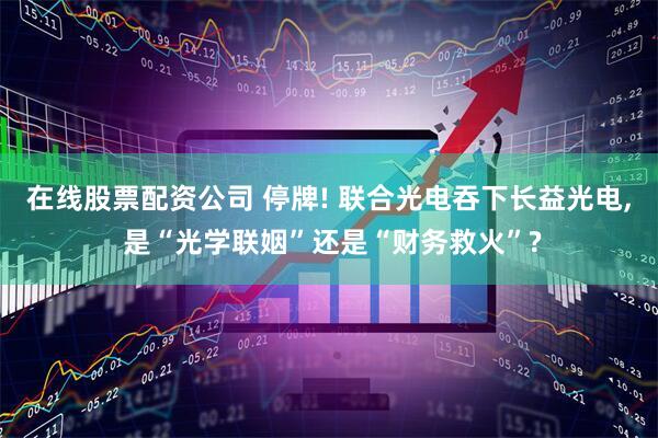 在线股票配资公司 停牌! 联合光电吞下长益光电, 是“光学联姻”还是“财务救火”?