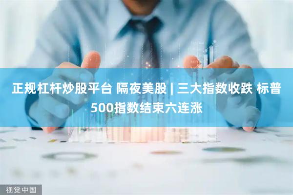 正规杠杆炒股平台 隔夜美股 | 三大指数收跌 标普500指数结束六连涨