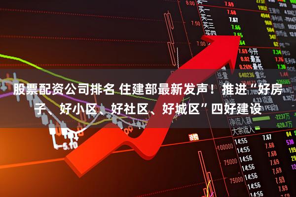股票配资公司排名 住建部最新发声！推进“好房子、好小区、好社区、好城区”四好建设