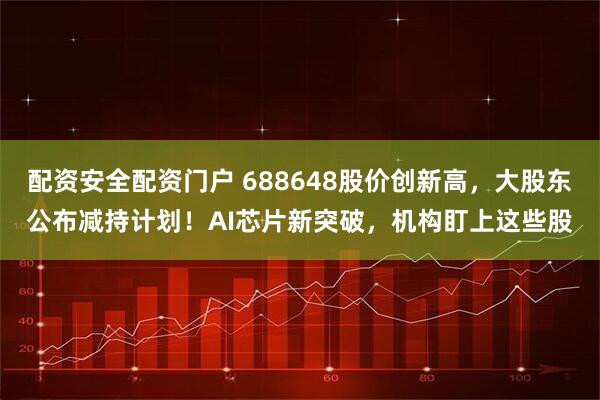 配资安全配资门户 688648股价创新高，大股东公布减持计划！AI芯片新突破，机构盯上这些股
