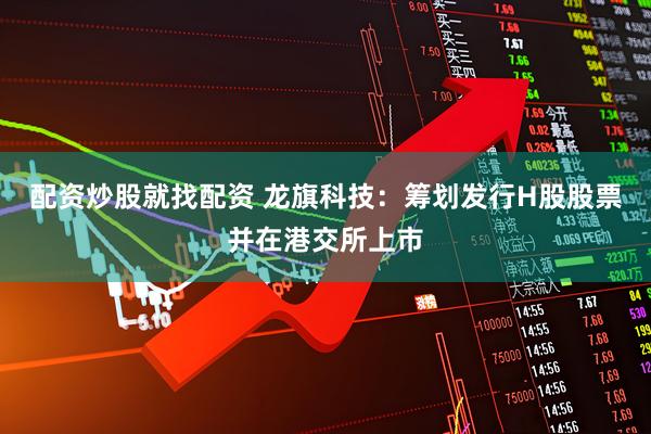 配资炒股就找配资 龙旗科技：筹划发行H股股票并在港交所上市