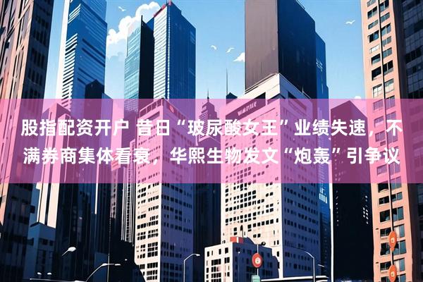 股指配资开户 昔日“玻尿酸女王”业绩失速，不满券商集体看衰，华熙生物发文“炮轰”引争议