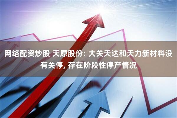 网络配资炒股 天原股份: 大关天达和天力新材料没有关停, 存在阶段性停产情况