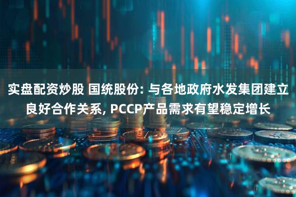 实盘配资炒股 国统股份: 与各地政府水发集团建立良好合作关系, PCCP产品需求有望稳定增长