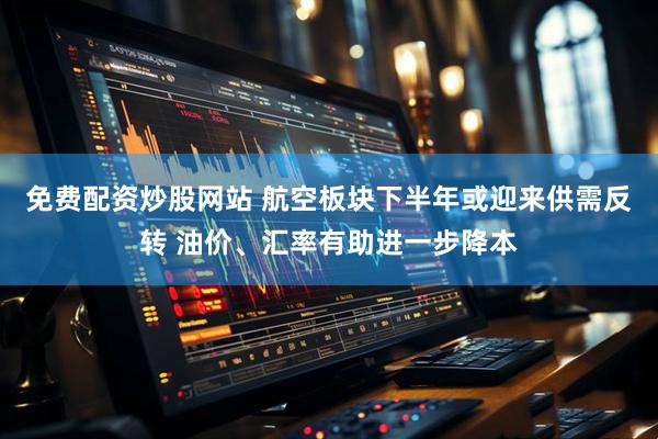 免费配资炒股网站 航空板块下半年或迎来供需反转 油价、汇率有助进一步降本