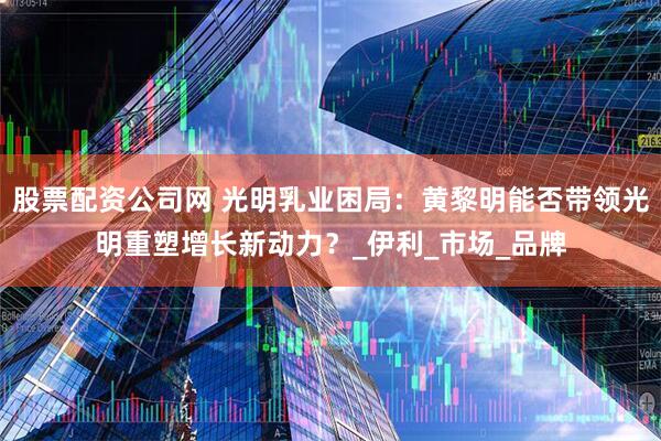 股票配资公司网 光明乳业困局：黄黎明能否带领光明重塑增长新动力？_伊利_市场_品牌