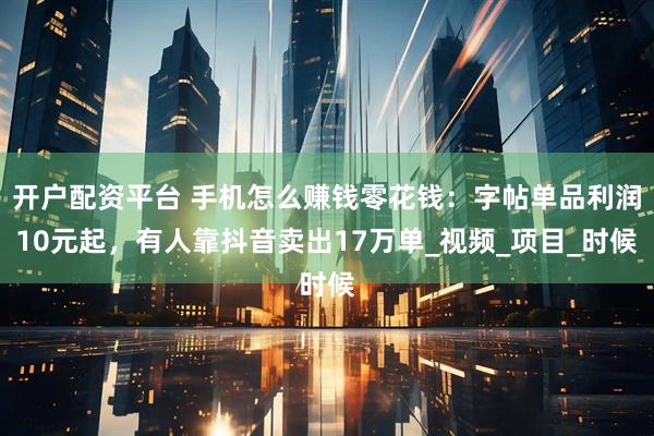 开户配资平台 手机怎么赚钱零花钱：字帖单品利润10元起，有人靠抖音卖出17万单_视频_项目_时候
