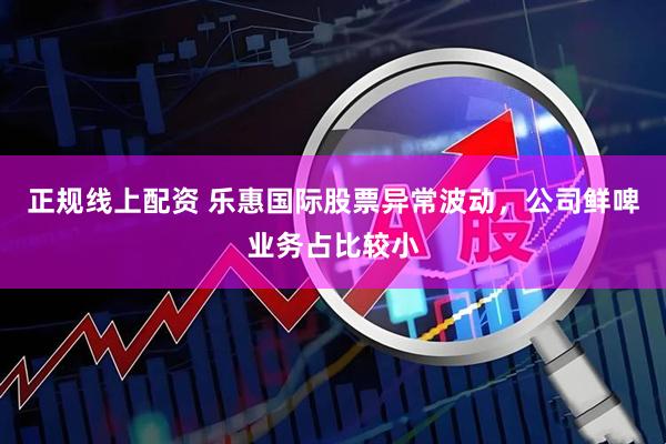 正规线上配资 乐惠国际股票异常波动，公司鲜啤业务占比较小