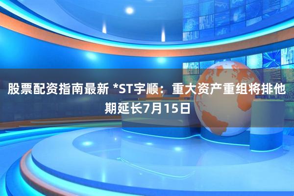 股票配资指南最新 *ST宇顺：重大资产重组将排他期延长7月15日