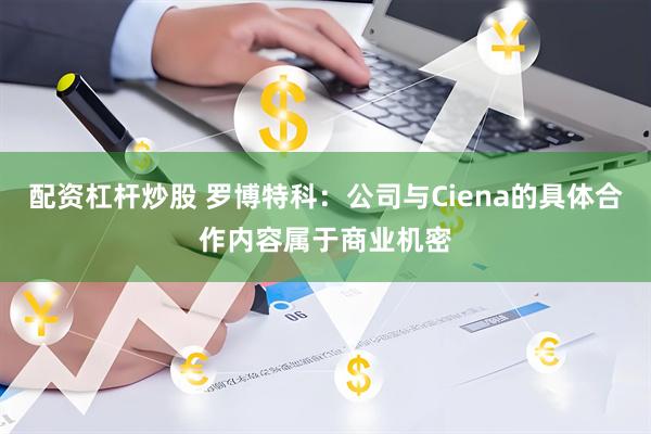 配资杠杆炒股 罗博特科：公司与Ciena的具体合作内容属于商业机密