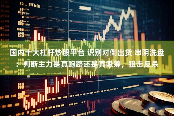 国内十大杠杆炒股平台 识别对倒出货 串阴洗盘：判断主力是真跑路还是真吸筹，狙击反杀