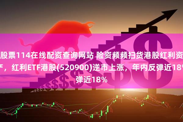 股票114在线配资查询网站 险资频频扫货港股红利资产，红利ETF港股(520900)逆市上涨，年内反弹近18%