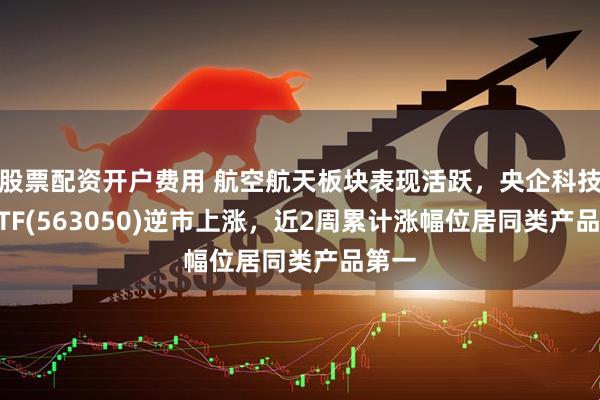 股票配资开户费用 航空航天板块表现活跃，央企科技50ETF(563050)逆市上涨，近2周累计涨幅位居同类产品第一