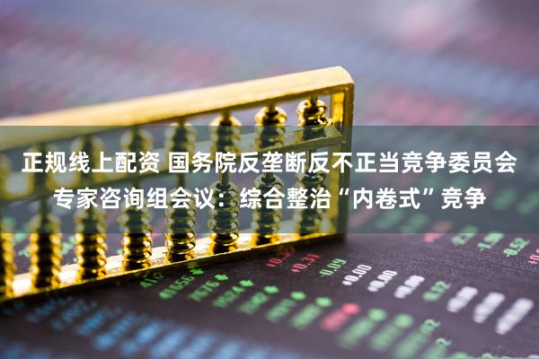 正规线上配资 国务院反垄断反不正当竞争委员会专家咨询组会议：综合整治“内卷式”竞争