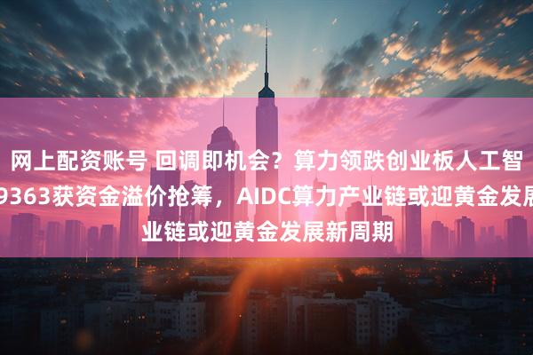 网上配资账号 回调即机会？算力领跌创业板人工智能，159363获资金溢价抢筹，AIDC算力产业链或迎黄金发展新周期