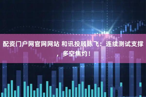 配资门户网官网网站 和讯投顾陈飞：连续测试支撑，多空焦灼！