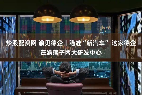 炒股配资网 渝见德企｜瞄准“新汽车” 这家德企在渝落子两大研发中心