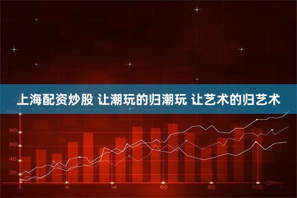上海配资炒股 让潮玩的归潮玩 让艺术的归艺术