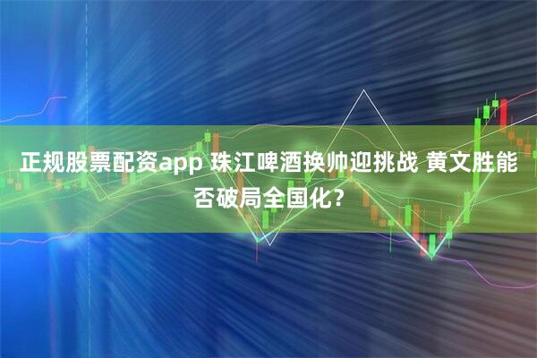正规股票配资app 珠江啤酒换帅迎挑战 黄文胜能否破局全国化？
