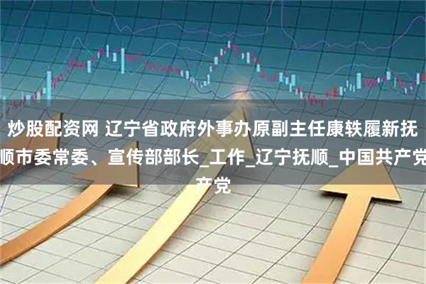 炒股配资网 辽宁省政府外事办原副主任康轶履新抚顺市委常委、宣传部部长_工作_辽宁抚顺_中国共产党
