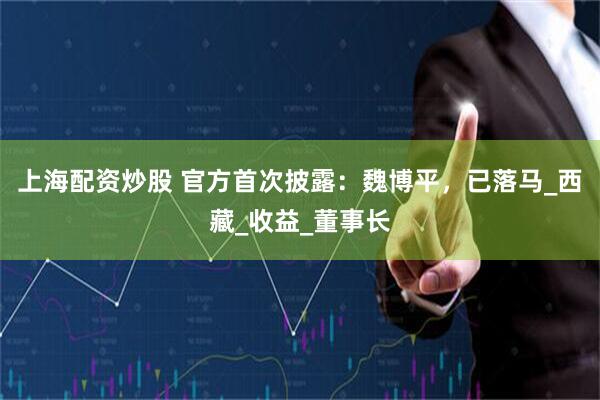 上海配资炒股 官方首次披露：魏博平，已落马_西藏_收益_董事长