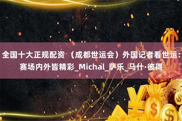 全国十大正规配资 （成都世运会）外国记者看世运：赛场内外皆精彩_Michal_萨乐_马什·彼得