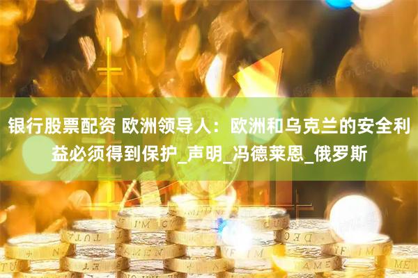 银行股票配资 欧洲领导人：欧洲和乌克兰的安全利益必须得到保护_声明_冯德莱恩_俄罗斯