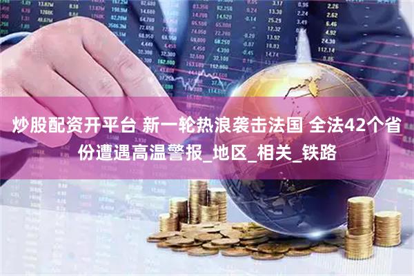 炒股配资开平台 新一轮热浪袭击法国 全法42个省份遭遇高温警报_地区_相关_铁路