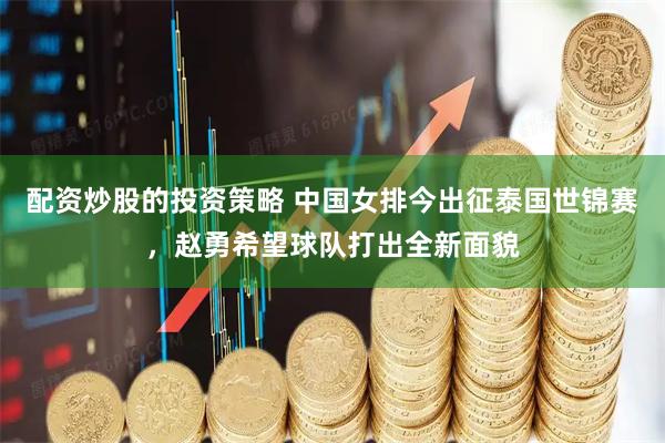 配资炒股的投资策略 中国女排今出征泰国世锦赛，赵勇希望球队打出全新面貌
