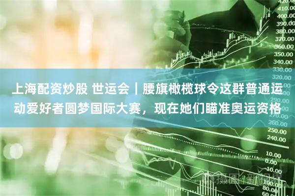上海配资炒股 世运会｜腰旗橄榄球令这群普通运动爱好者圆梦国际大赛，现在她们瞄准奥运资格