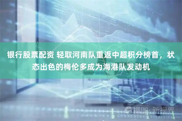 银行股票配资 轻取河南队重返中超积分榜首，状态出色的梅伦多成为海港队发动机